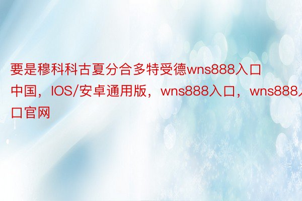 要是穆科科古夏分合多特受德wns888入口中国，IOS/安卓通用版，wns888入口，wns888入口官网