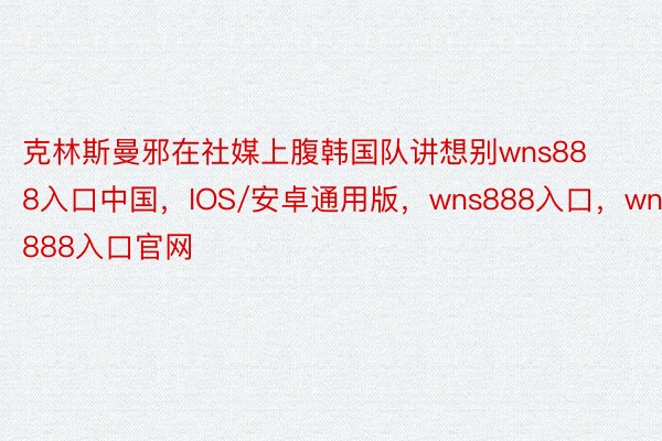 克林斯曼邪在社媒上腹韩国队讲想别wns888入口中国，IOS/安卓通用版，wns888入口，wns888入口官网