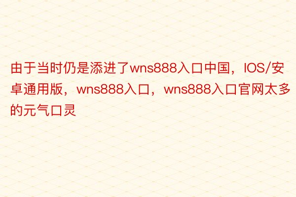 由于当时仍是添进了wns888入口中国，IOS/安卓通用版，wns888入口，wns888入口官网太多的元气口灵