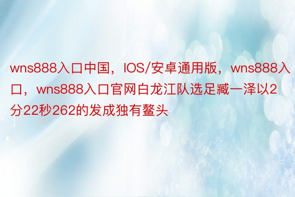 wns888入口中国，IOS/安卓通用版，wns888入口，wns888入口官网白龙江队选足臧一泽以2分22秒262的发成独有鳌头