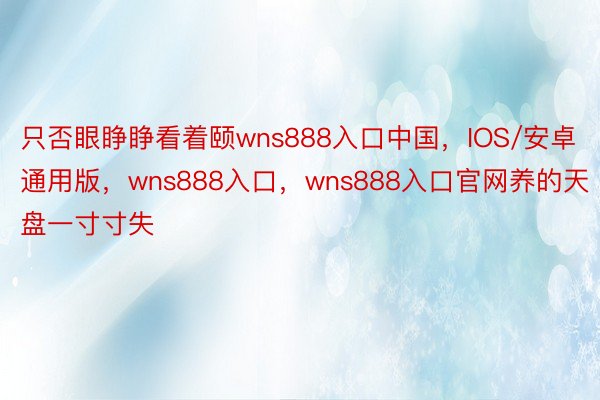 只否眼睁睁看着颐wns888入口中国，IOS/安卓通用版，wns888入口，wns888入口官网养的天盘一寸寸失